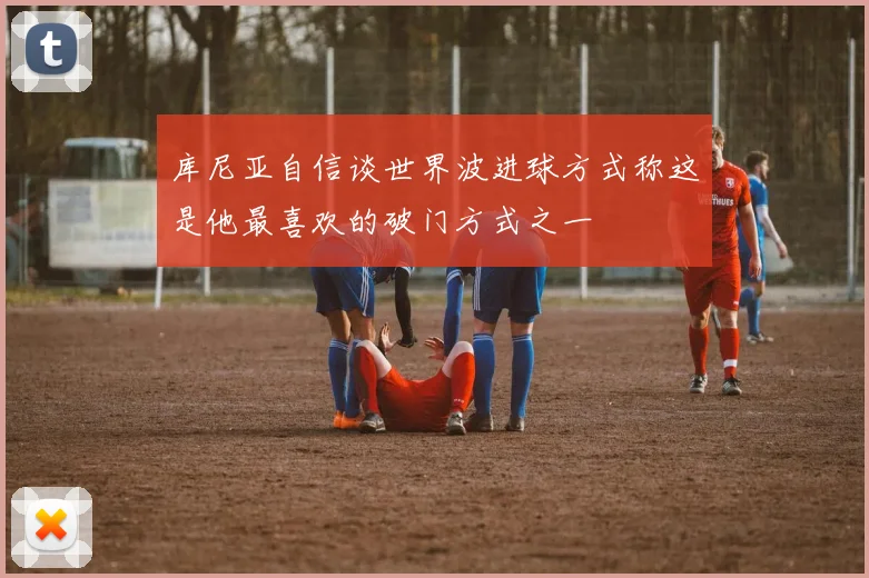 库尼亚自信谈世界波进球方式称这是他最喜欢的破门方式之一