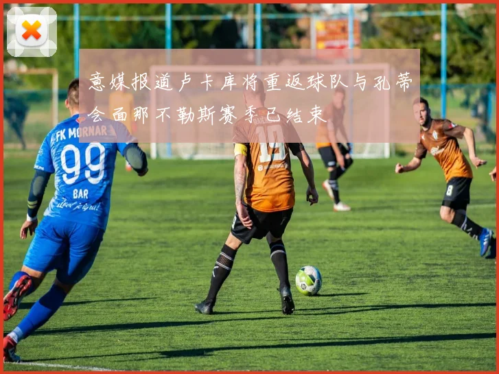 意媒报道卢卡库将重返球队与孔蒂会面那不勒斯赛季已结束