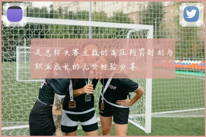 足总杯决赛主裁的高压判罚时刻与职业成长的无价经验分享