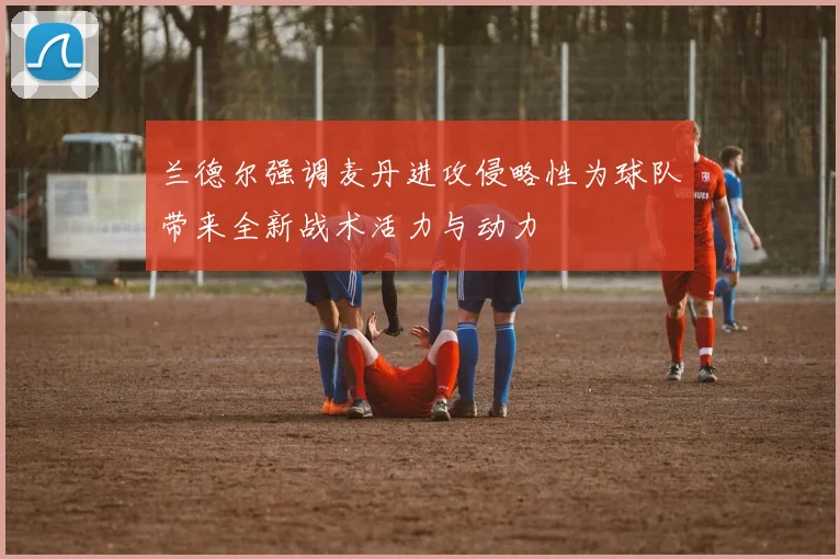 兰德尔强调麦丹进攻侵略性为球队带来全新战术活力与动力