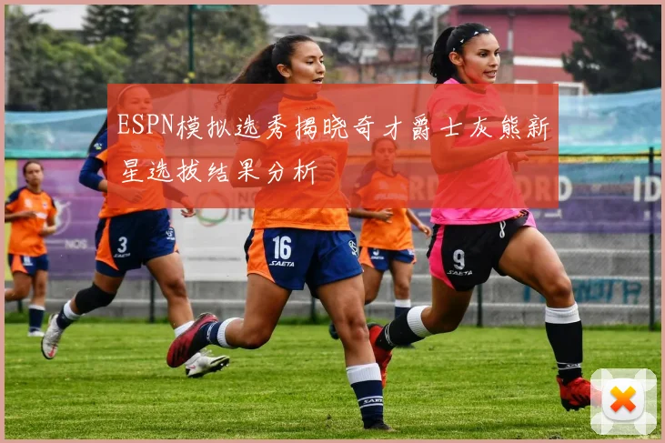 ESPN模拟选秀揭晓奇才爵士灰熊新星选拔结果分析