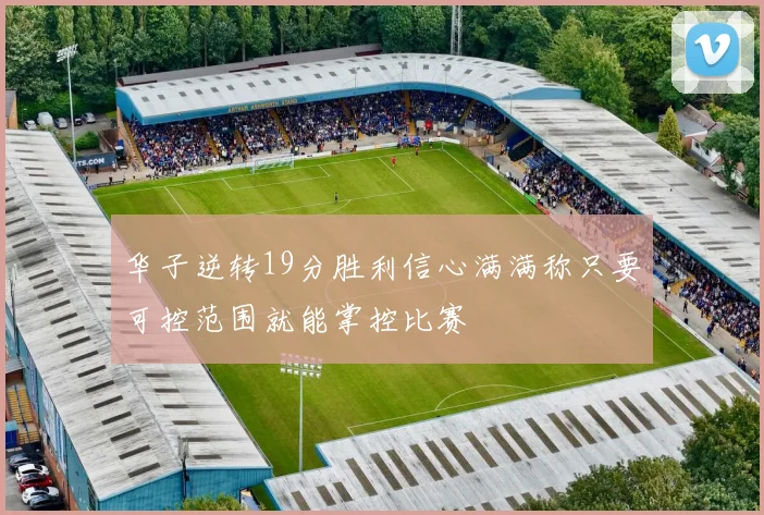 华子逆转19分胜利信心满满称只要可控范围就能掌控比赛