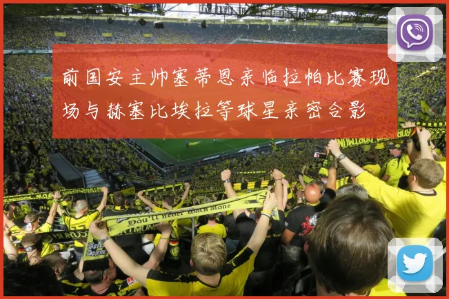 前国安主帅塞蒂恩亲临拉帕比赛现场与赫塞比埃拉等球星亲密合影