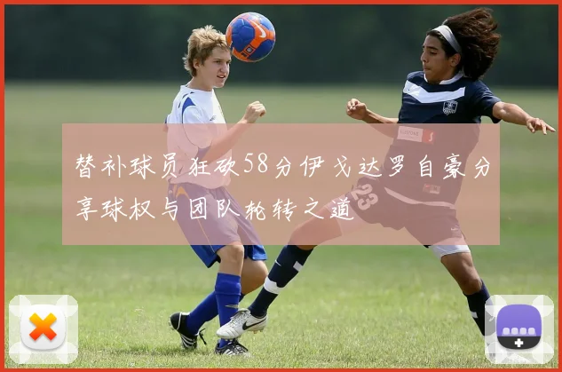 替补球员狂砍58分伊戈达罗自豪分享球权与团队轮转之道
