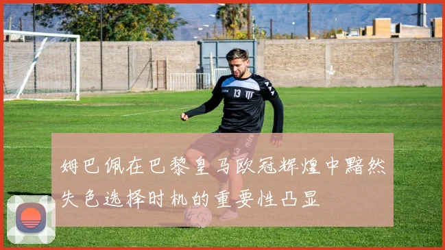 姆巴佩在巴黎皇马欧冠辉煌中黯然失色选择时机的重要性凸显