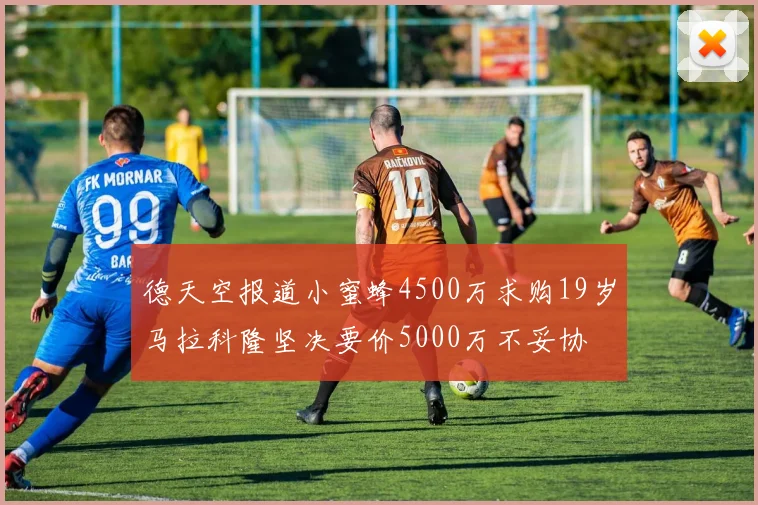 德天空报道小蜜蜂4500万求购19岁马拉科隆坚决要价5000万不妥协