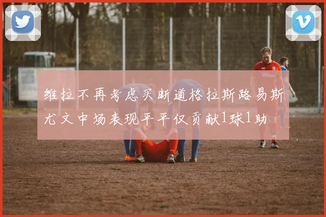 维拉不再考虑买断道格拉斯路易斯尤文中场表现平平仅贡献1球1助