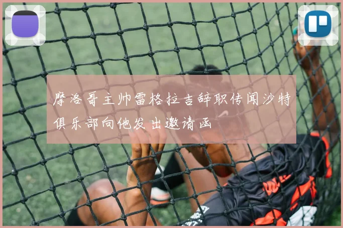 摩洛哥主帅雷格拉吉辞职传闻沙特俱乐部向他发出邀请函