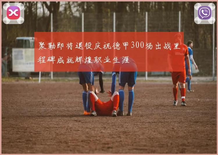 聚勒即将退役庆祝德甲300场出战里程碑成就辉煌职业生涯