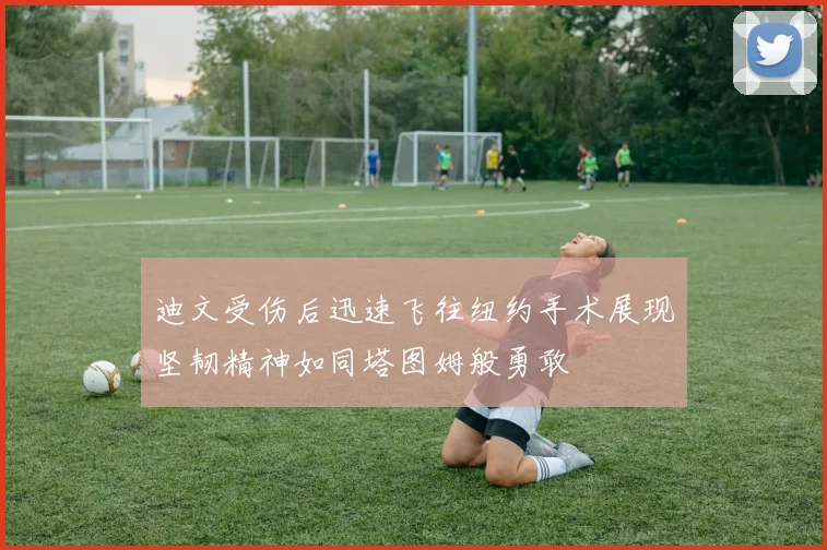 迪文受伤后迅速飞往纽约手术展现坚韧精神如同塔图姆般勇敢