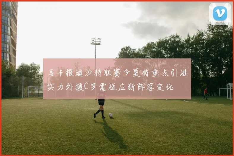 马卡报道沙特联赛今夏将重点引进实力外援C罗需适应新阵容变化