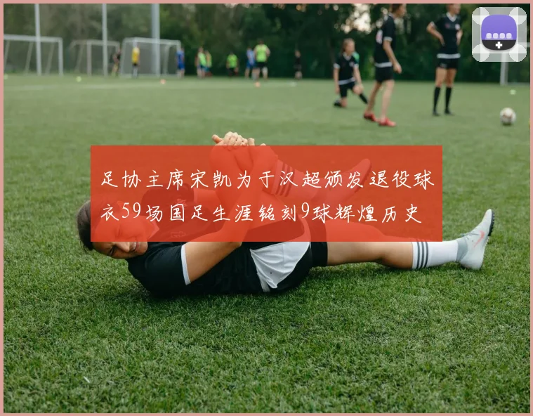 足协主席宋凯为于汉超颁发退役球衣59场国足生涯铭刻9球辉煌历史